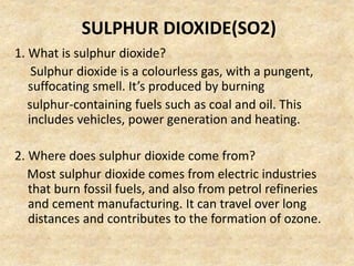SULPHUR DIOXIDE(SO2)
1. What is sulphur dioxide?
Sulphur dioxide is a colourless gas, with a pungent,
suffocating smell. It’s produced by burning
sulphur-containing fuels such as coal and oil. This
includes vehicles, power generation and heating.
2. Where does sulphur dioxide come from?
Most sulphur dioxide comes from electric industries
that burn fossil fuels, and also from petrol refineries
and cement manufacturing. It can travel over long
distances and contributes to the formation of ozone.
 