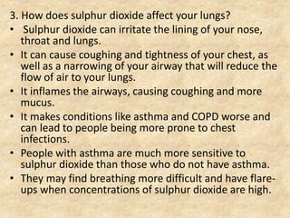 3. How does sulphur dioxide affect your lungs?
• Sulphur dioxide can irritate the lining of your nose,
throat and lungs.
• It can cause coughing and tightness of your chest, as
well as a narrowing of your airway that will reduce the
flow of air to your lungs.
• It inflames the airways, causing coughing and more
mucus.
• It makes conditions like asthma and COPD worse and
can lead to people being more prone to chest
infections.
• People with asthma are much more sensitive to
sulphur dioxide than those who do not have asthma.
• They may find breathing more difficult and have flare-
ups when concentrations of sulphur dioxide are high.
 