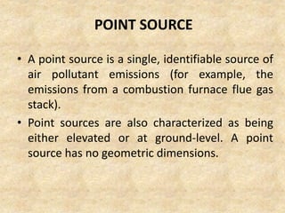 POINT SOURCE
• A point source is a single, identifiable source of
air pollutant emissions (for example, the
emissions from a combustion furnace flue gas
stack).
• Point sources are also characterized as being
either elevated or at ground-level. A point
source has no geometric dimensions.
 