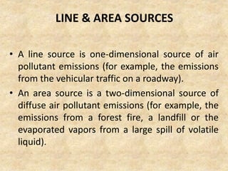LINE & AREA SOURCES
• A line source is one-dimensional source of air
pollutant emissions (for example, the emissions
from the vehicular traffic on a roadway).
• An area source is a two-dimensional source of
diffuse air pollutant emissions (for example, the
emissions from a forest fire, a landfill or the
evaporated vapors from a large spill of volatile
liquid).
 