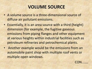 VOLUME SOURCE
• A volume source is a three-dimensional source of
diffuse air pollutant emissions.
• Essentially, it is an area source with a third (height)
dimension (for example, the fugitive gaseous
emissions from piping flanges and other equipment
at various heights within industrial facilities such as
petroleum refineries and petrochemical plants.
• Another example would be the emissions from an
automobile paint shop with multiple roof vents or
multiple open windows.
CON.......
 