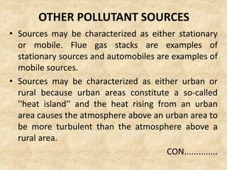 OTHER POLLUTANT SOURCES
• Sources may be characterized as either stationary
or mobile. Flue gas stacks are examples of
stationary sources and automobiles are examples of
mobile sources.
• Sources may be characterized as either urban or
rural because urban areas constitute a so-called
''heat island'' and the heat rising from an urban
area causes the atmosphere above an urban area to
be more turbulent than the atmosphere above a
rural area.
CON..............
 