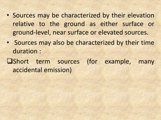 • Sources may be characterized by their elevation
relative to the ground as either surface or
ground-level, near surface or elevated sources.
• Sources may also be characterized by their time
duration :
Short term sources (for example, many
accidental emission)
 