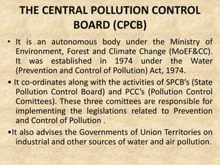 THE CENTRAL POLLUTION CONTROL
BOARD (CPCB)
• It is an autonomous body under the Ministry of
Environment, Forest and Climate Change (MoEF&CC).
It was established in 1974 under the Water
(Prevention and Control of Pollution) Act, 1974.
• It co-ordinates along with the activities of SPCB’s (State
Pollution Control Board) and PCC’s (Pollution Control
Comittees). These three comittees are responsible for
implementing the legislations related to Prevention
and Control of Pollution .
•It also advises the Governments of Union Territories on
industrial and other sources of water and air pollution.
 