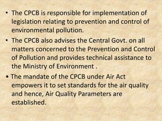 • The CPCB is responsible for implementation of
legislation relating to prevention and control of
environmental pollution.
• The CPCB also advises the Central Govt. on all
matters concerned to the Prevention and Control
of Pollution and provides technical assistance to
the Ministry of Environment .
• The mandate of the CPCB under Air Act
empowers it to set standards for the air quality
and hence, Air Quality Parameters are
established.
 