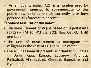 • An air quality index (AQI) is a number used by
government agencies to communicate to the
public how polluted the air currently is or how
polluted it is forecast to become.
 Salient features of the Index:
• The measurement of AQI is based on 8 pollutants
(CPCB) – PM 10, PM 2.5, SO2, Nox, O3, CO, NH3
and Lead.
• The unit of measurement is microgram (or
milligram in the case of CO) per cubic meter.
• The AQI has been at present launched for 10 cities
-- Delhi, Agra, Kanpur, Lucknow, Varanasi,
Faridabad, Ahmedabad, Chennai, Bangalore and
Hyderabad.
 