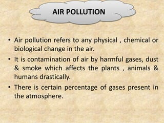 • Air pollution refers to any physical , chemical or
biological change in the air.
• It is contamination of air by harmful gases, dust
& smoke which affects the plants , animals &
humans drastically.
• There is certain percentage of gases present in
the atmosphere.
AIR POLLUTION
 