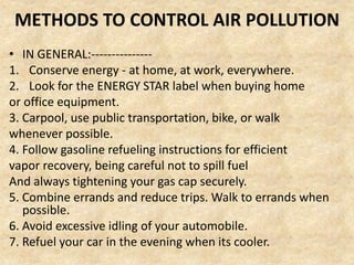 METHODS TO CONTROL AIR POLLUTION
• IN GENERAL:---------------
1. Conserve energy - at home, at work, everywhere.
2. Look for the ENERGY STAR label when buying home
or office equipment.
3. Carpool, use public transportation, bike, or walk
whenever possible.
4. Follow gasoline refueling instructions for efficient
vapor recovery, being careful not to spill fuel
And always tightening your gas cap securely.
5. Combine errands and reduce trips. Walk to errands when
possible.
6. Avoid excessive idling of your automobile.
7. Refuel your car in the evening when its cooler.
 