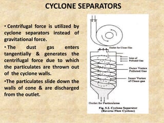 CYCLONE SEPARATORS
• Centrifugal force is utilized by
cyclone separators instead of
gravitational force.
• The dust gas enters
tangentially & generates the
centrifugal force due to which
the particulates are thrown out
of the cyclone walls.
•The particulates slide down the
walls of cone & are discharged
from the outlet.
 