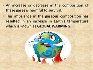 • An increase or decrease in the composition of
these gases is harmful to survival.
• This imbalance in the gaseous composition has
resulted in an increase in Earth’s temperature
which is known as GLOBAL WARMING.
 