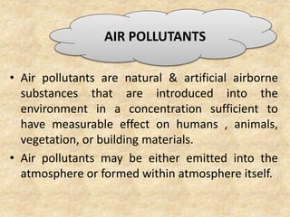 • Air pollutants are natural & artificial airborne
substances that are introduced into the
environment in a concentration sufficient to
have measurable effect on humans , animals,
vegetation, or building materials.
• Air pollutants may be either emitted into the
atmosphere or formed within atmosphere itself.
AIR POLLUTANTS
 