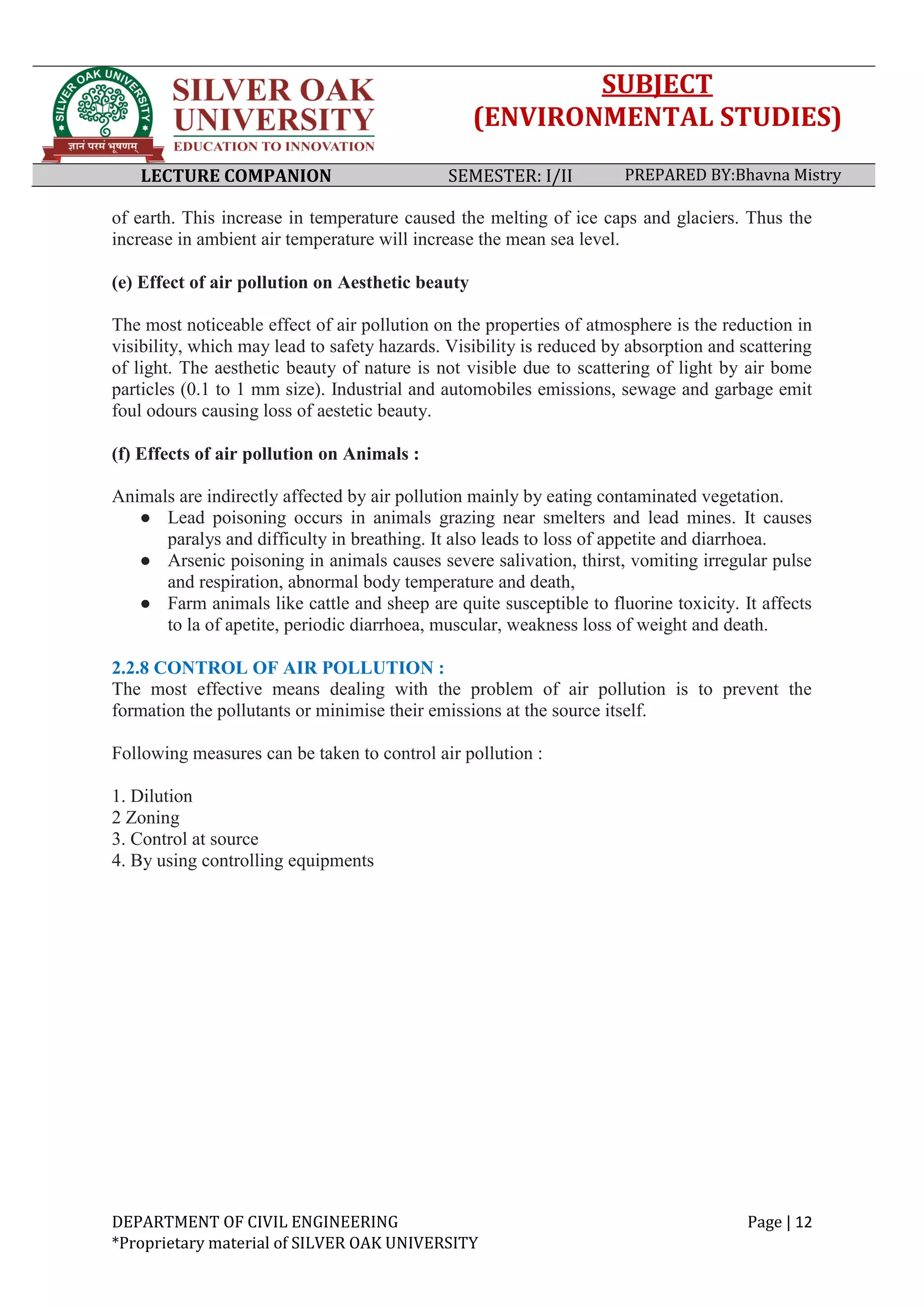 SUBJECT
(ENVIRONMENTAL STUDIES)
LECTURE COMPANION SEMESTER: I/II PREPARED BY:Bhavna Mistry
DEPARTMENT OF CIVIL ENGINEERING Page | 12
*Proprietary material of SILVER OAK UNIVERSITY
of earth. This increase in temperature caused the melting of ice caps and glaciers. Thus the
increase in ambient air temperature will increase the mean sea level.
(e) Effect of air pollution on Aesthetic beauty
The most noticeable effect of air pollution on the properties of atmosphere is the reduction in
visibility, which may lead to safety hazards. Visibility is reduced by absorption and scattering
of light. The aesthetic beauty of nature is not visible due to scattering of light by air bome
particles (0.1 to 1 mm size). Industrial and automobiles emissions, sewage and garbage emit
foul odours causing loss of aestetic beauty.
(f) Effects of air pollution on Animals :
Animals are indirectly affected by air pollution mainly by eating contaminated vegetation.
● Lead poisoning occurs in animals grazing near smelters and lead mines. It causes
paralys and difficulty in breathing. It also leads to loss of appetite and diarrhoea.
● Arsenic poisoning in animals causes severe salivation, thirst, vomiting irregular pulse
and respiration, abnormal body temperature and death,
● Farm animals like cattle and sheep are quite susceptible to fluorine toxicity. It affects
to la of apetite, periodic diarrhoea, muscular, weakness loss of weight and death.
2.2.8 CONTROL OF AIR POLLUTION :
The most effective means dealing with the problem of air pollution is to prevent the
formation the pollutants or minimise their emissions at the source itself.
Following measures can be taken to control air pollution :
1. Dilution
2 Zoning
3. Control at source
4. By using controlling equipments
 