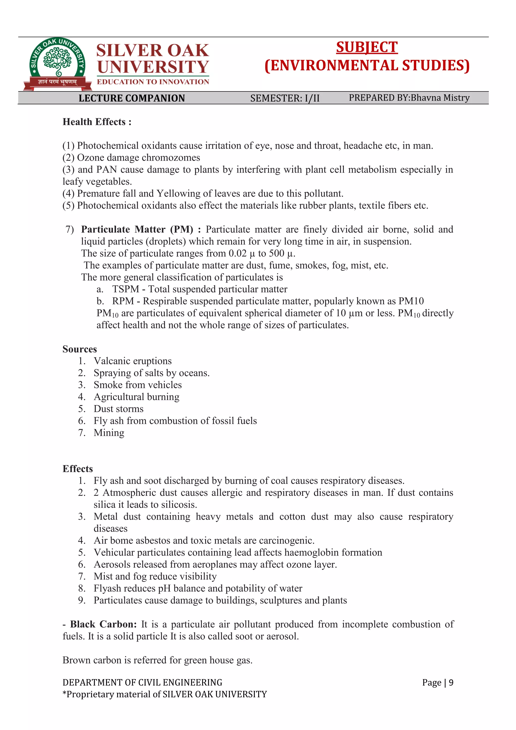 SUBJECT
(ENVIRONMENTAL STUDIES)
LECTURE COMPANION SEMESTER: I/II PREPARED BY:Bhavna Mistry
DEPARTMENT OF CIVIL ENGINEERING Page | 9
*Proprietary material of SILVER OAK UNIVERSITY
Health Effects :
(1) Photochemical oxidants cause irritation of eye, nose and throat, headache etc, in man.
(2) Ozone damage chromozomes
(3) and PAN cause damage to plants by interfering with plant cell metabolism especially in
leafy vegetables.
(4) Premature fall and Yellowing of leaves are due to this pollutant.
(5) Photochemical oxidants also effect the materials like rubber plants, textile fibers etc.
7) Particulate Matter (PM) : Particulate matter are finely divided air borne, solid and
liquid particles (droplets) which remain for very long time in air, in suspension.
The size of particulate ranges from 0.02 µ to 500 µ.
The examples of particulate matter are dust, fume, smokes, fog, mist, etc.
The more general classification of particulates is
a. TSPM - Total suspended particular matter
b. RPM - Respirable suspended particulate matter, popularly known as PM10
PM10 are particulates of equivalent spherical diameter of 10 µm or less. PM10 directly
affect health and not the whole range of sizes of particulates.
Sources
1. Valcanic eruptions
2. Spraying of salts by oceans.
3. Smoke from vehicles
4. Agricultural burning
5. Dust storms
6. Fly ash from combustion of fossil fuels
7. Mining
Effects
1. Fly ash and soot discharged by burning of coal causes respiratory diseases.
2. 2 Atmospheric dust causes allergic and respiratory diseases in man. If dust contains
silica it leads to silicosis.
3. Metal dust containing heavy metals and cotton dust may also cause respiratory
diseases
4. Air bome asbestos and toxic metals are carcinogenic.
5. Vehicular particulates containing lead affects haemoglobin formation
6. Aerosols released from aeroplanes may affect ozone layer.
7. Mist and fog reduce visibility
8. Flyash reduces pH balance and potability of water
9. Particulates cause damage to buildings, sculptures and plants
- Black Carbon: It is a particulate air pollutant produced from incomplete combustion of
fuels. It is a solid particle It is also called soot or aerosol.
Brown carbon is referred for green house gas.
 