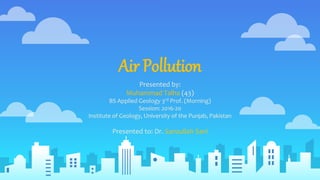 Air Pollution
Presented by:
Muhammad Talha (43)
BS Applied Geology 3rd Prof. (Morning)
Session: 2016-20
Institute of Geology, University of the Punjab, Pakistan
Presented to: Dr. Sanaullah Sani
 