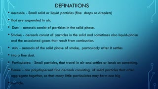 DEFINATIIONS
• Aerosols: - Small solid or liquid particles (fine drops or droplets)
• that are suspended in air.
• Dust: - aerosols consist of particles in the solid phase.
• Smoke: - aerosols consist of particles in the solid and sometimes also liquid-phase
and the associated gases that result from combustion.
• Ash: - aerosols of the solid phase of smoke, particularly after it settles
• into a fine dust.
• Particulates: - Small particles, that travel in air and settles or lands on something.
• Fumes: - are polydispersed fine aerosols consisting of solid particles that often
aggregate together, so that many little particulates may form one big
• particle.
 