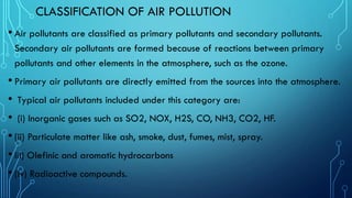 CLASSIFICATION OF AIR POLLUTION
• Air pollutants are classified as primary pollutants and secondary pollutants.
Secondary air pollutants are formed because of reactions between primary
pollutants and other elements in the atmosphere, such as the ozone.
• Primary air pollutants are directly emitted from the sources into the atmosphere.
• Typical air pollutants included under this category are:
• (i) Inorganic gases such as SO2, NOX, H2S, CO, NH3, CO2, HF.
• (ii) Particulate matter like ash, smoke, dust, fumes, mist, spray.
• iii) Olefinic and aromatic hydrocarbons
• (iv) Radioactive compounds.
 