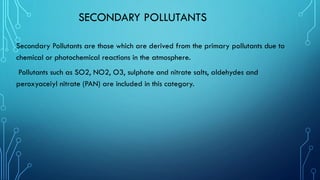 SECONDARY POLLUTANTS
Secondary Pollutants are those which are derived from the primary pollutants due to
chemical or photochemical reactions in the atmosphere.
Pollutants such as SO2, NO2, O3, sulphate and nitrate salts, aldehydes and
peroxyaceiyl nitrate (PAN) are included in this category.
 