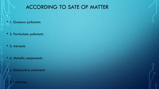 ACCORDING TO SATE OF MATTER
• :
• 1. Gaseous pollutants
• 2. Particulate pollutants
• 3. Aerosols
• 4. Metallic components
• 5. Radioactive pollutants
• 6. Pesticides
 