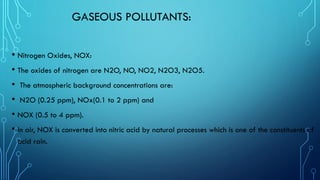GASEOUS POLLUTANTS:
• Nitrogen Oxides, NOX:
• The oxides of nitrogen are N2O, NO, NO2, N2O3, N2O5.
• The atmospheric background concentrations are:
• N2O (0.25 ppm), NOx(0.1 to 2 ppm) and
• NOX (0.5 to 4 ppm).
• In air, NOX is converted into nitric acid by natural processes which is one of the constituents of
acid rain.
 