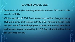 SULPHUR OXIDES, SOX
•Combustion of sulphur bearing materials produces SO2 and a little
quantity of S03.
• Global emission of SO2 from natural sources like biological decay
(H2S), sea spray and volcanic activity is 90, 40 and 5 million tonne
per year while from anthropogenic sources such as coal, petroleum,
smelting and sulphur production, it is 92, 26, 14 and 2 million tonne
per year respectively.
 