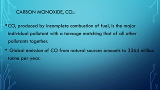 CARBON MONOXIDE, CO.:
•CO, produced by incomplete combustion of fuel, is the major
individual pollutant with a tonnage matching that of all other
pollutants together.
• Global emission of CO from natural sources amounts to 3364 million
tonne per year.
 