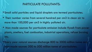PARTICULATE POLLUTANTS:
•Small solid particles and liquid droplets are termed particulates.
• Their number varies from several hundred per cm3 in clean air to
more than 100,000 per cm3 in highly polluted air.
• Man made sources for particulate emission include flyash from power
plants, smelters, fuel combustion, industrial operations, refuse burning
etc.
•Every year natural sources discharge 800 to 2000 million tonne and
man-made sources 200 to 500 million tonne of particulates.
 