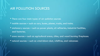 AIR POLLUTION SOURCES
• There are four main types of air pollution sources
• mobile sources – such as cars, buses, planes, trucks, and trains.
• stationary sources – such as power plants, oil refineries, industrial facilities,
and factories.
• area sources – such as agricultural areas, cities, and wood burning fireplaces.
• natural sources – such as wind-blown dust, wildfires, and volcanoes
 