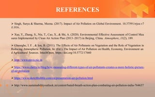 REFERENCES
 Singh, Surya & Sharma, Meena. (2017). Impact of Air Pollution on Global Environment. 10.37591/rrjoe.v7
i1.816..
 Xue, Y., Zhang, S., Nie, T., Cao, X., & Shi, A. (2020). Environmental Effective Assessment of Control Mea
sures Implemented by Clean Air Action Plan (2013–2017) in Beijing, China. Atmosphere, 11(2), 189.
 Gheorghe, I. F. , & Ion, B. (2011). The Effects of Air Pollutants on Vegetation and the Role of Vegetation in
Reducing Atmospheric Pollution. In (Ed.), The Impact of Air Pollution on Health, Economy, Environment an
d Agricultural Sources. IntechOpen. https://doi.org/10.5772/17660
 http://www.envis.nic.in
 https://www.clarity.io/blog/how-measuring-different-types-of-air-pollutants-creates-a-more-holistic-picture-
of-air-pollution
 https://www.sketchbubble.com/en/presentation-air-pollution.html
 http://www.sustainabilityoutlook.in/content/bated-breath-action-plan-combating-air-pollution-india-764637
 