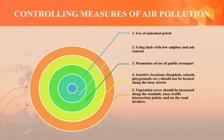 CONTROLLING MEASURES OFAIR POLLUTION
1. Use of unleaded petrol
2. Using fuels with low sulphur and ash
content
3. Promotion of use of public transport
4. Sensitive locations (hospitals, schools,
playgrounds etc.) should not be located
along the busy streets
5. Vegetation cover should be increased
along the roadside, busy traffic
intersection points, and on the road
dividers.
 