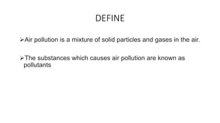 DEFINE
Air pollution is a mixture of solid particles and gases in the air.
The substances which causes air pollution are...