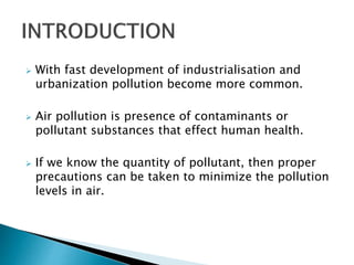  With fast development of industrialisation and
urbanization pollution become more common.
 Air pollution is presence of contaminants or
pollutant substances that effect human health.
 If we know the quantity of pollutant, then proper
precautions can be taken to minimize the pollution
levels in air.
 