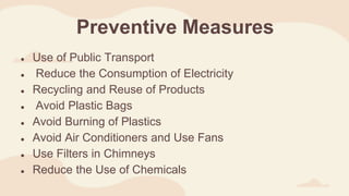 Preventive Measures
● Use of Public Transport
● Reduce the Consumption of Electricity
● Recycling and Reuse of Products
● Avoid Plastic Bags
● Avoid Burning of Plastics
● Avoid Air Conditioners and Use Fans
● Use Filters in Chimneys
● Reduce the Use of Chemicals
 