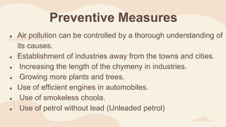 Preventive Measures
● Air pollution can be controlled by a thorough understanding of
its causes.
● Establishment of industries away from the towns and cities.
● Increasing the length of the chymeny in industries.
● Growing more plants and trees.
● Use of efficient engines in automobiles.
● Use of smokeless choola.
● Use of petrol without lead (Unleaded petrol)
 