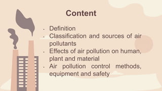 • Definition
• Classification and sources of air
pollutants
• Effects of air pollution on human,
plant and material
• Air pollution control methods,
equipment and safety
Content
 