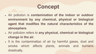 Concept
● Air pollution is contamination of the indoor or outdoor
environment by any chemical, physical or biological
agent that modifies the natural characteristics of the
atmosphere.
● Air pollution refers to any physical, chemical or biological
change in the air.
● It is the contamination of air by harmful gases, dust and
smoke which affects plants, animals and humans
drastically.
 