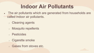 Indoor Air Pollutants
● The air pollutants which are generated from households are
called indoor air pollutants.
○ Cleaning agents
○ Mosquito repellents
○ Pesticides
○ Cigarette smoke
○ Gases from stoves etc.
 