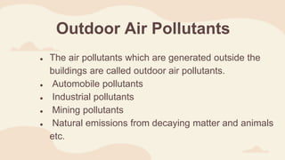 Outdoor Air Pollutants
● The air pollutants which are generated outside the
buildings are called outdoor air pollutants.
● Automobile pollutants
● Industrial pollutants
● Mining pollutants
● Natural emissions from decaying matter and animals
etc.
 