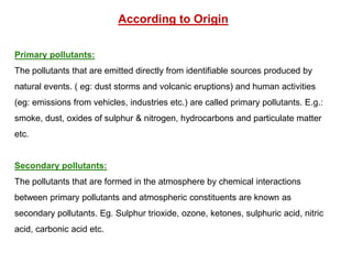 According to Origin
Primary pollutants:
The pollutants that are emitted directly from identifiable sources produced by
natural events. ( eg: dust storms and volcanic eruptions) and human activities
(eg: emissions from vehicles, industries etc.) are called primary pollutants. E.g.:
smoke, dust, oxides of sulphur & nitrogen, hydrocarbons and particulate matter
etc.
Secondary pollutants:
The pollutants that are formed in the atmosphere by chemical interactions
between primary pollutants and atmospheric constituents are known as
secondary pollutants. Eg. Sulphur trioxide, ozone, ketones, sulphuric acid, nitric
acid, carbonic acid etc.
 