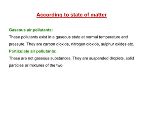 According to state of matter
Gaseous air pollutants:
These pollutants exist in a gaseous state at normal temperature and
pressure. They are carbon dioxide, nitrogen dioxide, sulphur oxides etc.
Particulate air pollutants:
These are not gaseous substances. They are suspended droplets, solid
particles or mixtures of the two.
 