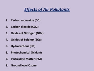 Effects of Air Pollutants
1. Carbon monoxide (CO)
2. Carbon dioxide (CO2)
3. Oxides of Nitrogen (NOx)
4. Oxides of Sulphur (SOx)
5. Hydrocarbons (HC)
6. Photochemical Oxidants
7. Particulate Matter (PM)
8. Ground level Ozone
 