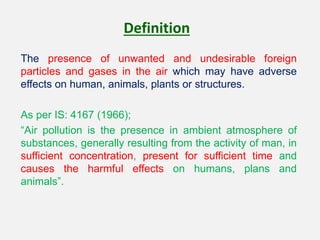 Definition
The presence of unwanted and undesirable foreign
particles and gases in the air which may have adverse
effects on human, animals, plants or structures.
As per IS: 4167 (1966);
“Air pollution is the presence in ambient atmosphere of
substances, generally resulting from the activity of man, in
sufficient concentration, present for sufficient time and
causes the harmful effects on humans, plans and
animals”.
 