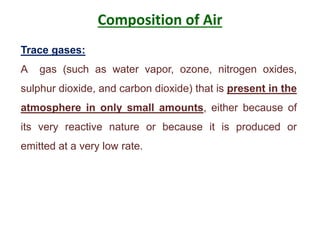 Composition of Air
Trace gases:
A gas (such as water vapor, ozone, nitrogen oxides,
sulphur dioxide, and carbon dioxide) that is present in the
atmosphere in only small amounts, either because of
its very reactive nature or because it is produced or
emitted at a very low rate.
 