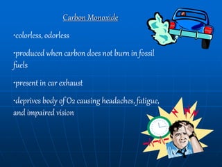 Carbon Monoxide
•colorless, odorless
•produced when carbon does not burn in fossil
fuels
•present in car exhaust
•deprives body of O2 causing headaches, fatigue,
and impaired vision
 