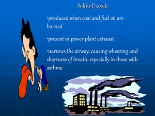 Sulfur Dioxide
•produced when coal and fuel oil are
burned
•present in power plant exhaust
•narrows the airway, causing wheezing and
shortness of breath, especially in those with
asthma
 