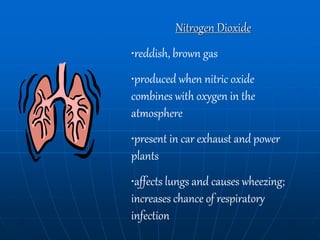 Nitrogen Dioxide
•reddish, brown gas
•produced when nitric oxide
combines with oxygen in the
atmosphere
•present in car exhaust and power
plants
•affects lungs and causes wheezing;
increases chance of respiratory
infection
 