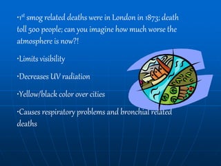 •1st smog related deaths were in London in 1873; death
toll 500 people; can you imagine how much worse the
atmosphere is now?!
•Limits visibility
•Decreases UV radiation
•Yellow/black color over cities
•Causes respiratory problems and bronchial related
deaths
 