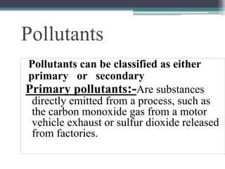 Pollutants
Pollutants can be classified as either
primary or secondary
Primary pollutants:-Are substances
directly emitted from a process, such as
the carbon monoxide gas from a motor
vehicle exhaust or sulfur dioxide released
from factories.
 
