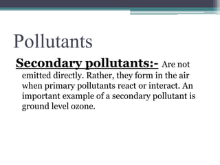 Pollutants
Secondary pollutants:- Are not
emitted directly. Rather, they form in the air
when primary pollutants react or interact. An
important example of a secondary pollutant is
ground level ozone.
 