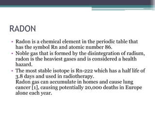 RADON
• Radon is a chemical element in the periodic table that
has the symbol Rn and atomic number 86.
• Noble gas that is formed by the disintegration of radium,
radon is the heaviest gases and is considered a health
hazard.
• The most stable isotope is Rn-222 which has a half life of
3.8 days and used in radiotherapy.
Radon gas can accumulate in homes and cause lung
cancer [1], causing potentially 20,000 deaths in Europe
alone each year.
 
