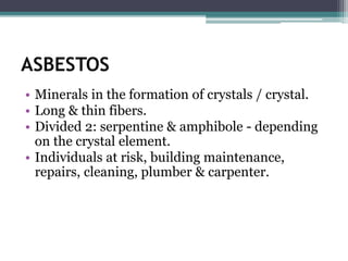 ASBESTOS
• Minerals in the formation of crystals / crystal.
• Long & thin fibers.
• Divided 2: serpentine & amphibole - depending
on the crystal element.
• Individuals at risk, building maintenance,
repairs, cleaning, plumber & carpenter.
 